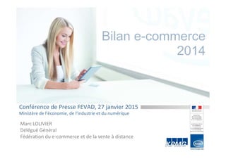 Bilan e-commerce
2014
Conférence de Presse FEVAD, 27 janvier 2015
Ministère de l’économie, de l’industrie et du numérique
Marc LOLIVIER
Délégué Général
Fédération du e-commerce et de la vente à distance
 