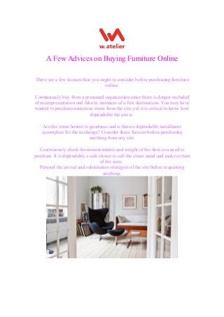 A Few Advices on Buying Furniture Online
There are a few focuses that you ought to consider before purchasing furniture
online:
Continuously buy from a presumed organization since there is danger included
of misrepresentation and fake in instances of a few destinations. You may have
wanted to purchase numerous items from the site, yet it is critical to know how
dependable the site is.
Are the items honest to goodness and is there a dependable installment
accomplice for the exchange? Consider these focuses before purchasing
anything from any site.
Continuously check the measurements and weight of the item you need to
purchase. It is dependably a safe choice to call the client mind and make certain
of the sizes.
Perused the arrival and substitution strategies of the site before requesting
anything.
 