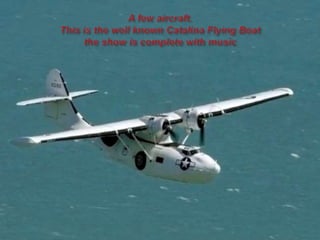 A few aircraft.This is the well known Catalina Flying Boatthe show is complete with music 