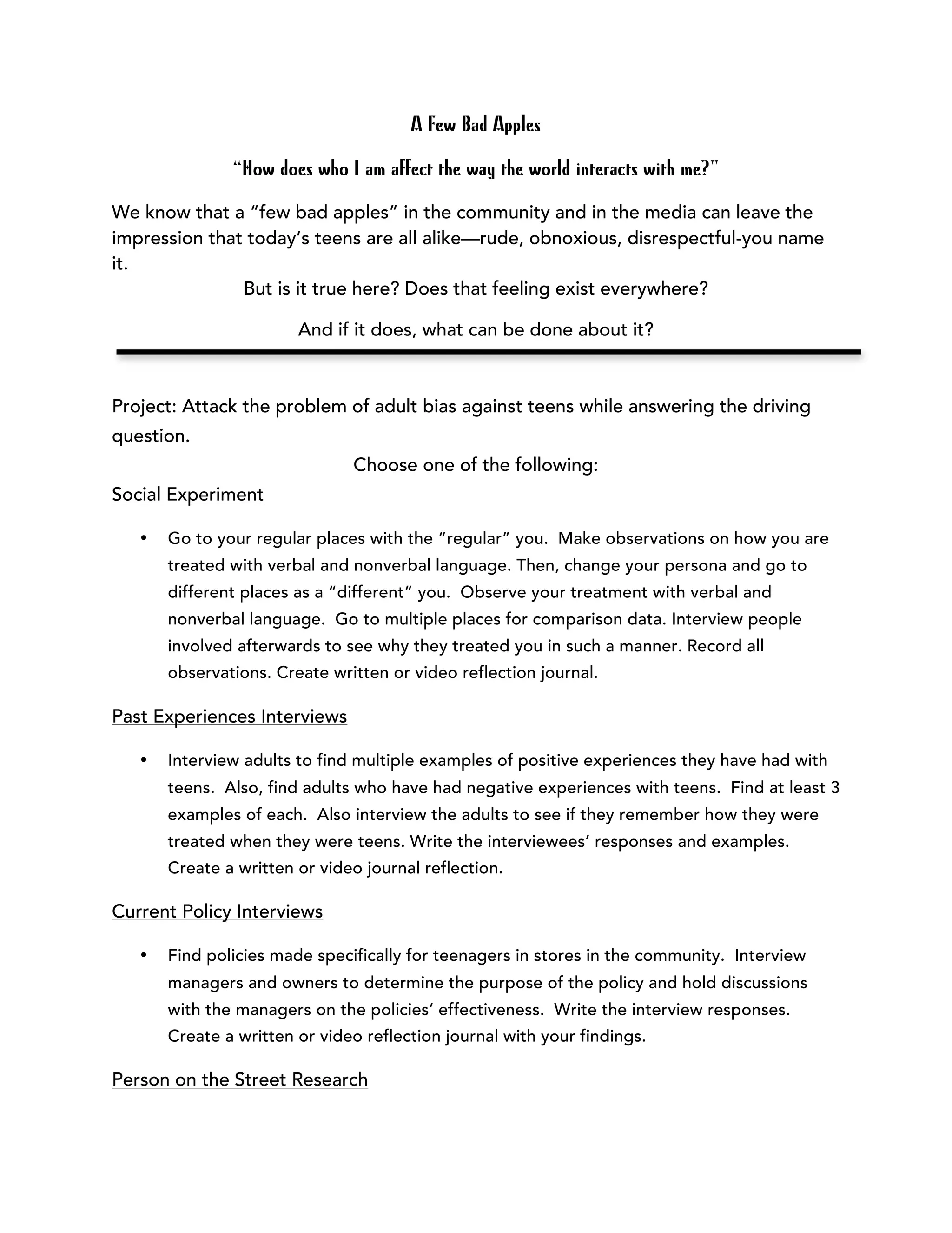 A Few Bad Apples 
“How does who I am affect the way the world interacts with me?” 
We know that a “few bad apples” in the community and in the media can leave the 
impression that today’s teens are all alike—rude, obnoxious, disrespectful-you name 
it. 
But is it true here? Does that feeling exist everywhere? 
And if it does, what can be done about it? 
Project: Attack the problem of adult bias against teens while answering the driving 
question. 
Choose one of the following: 
Social Experiment 
• Go to your regular places with the “regular” you. Make observations on how you are 
treated with verbal and nonverbal language. Then, change your persona and go to 
different places as a “different” you. Observe your treatment with verbal and 
nonverbal language. Go to multiple places for comparison data. Interview people 
involved afterwards to see why they treated you in such a manner. Record all 
observations. Create written or video reflection journal. 
Past Experiences Interviews 
• Interview adults to find multiple examples of positive experiences they have had with 
teens. Also, find adults who have had negative experiences with teens. Find at least 3 
examples of each. Also interview the adults to see if they remember how they were 
treated when they were teens. Write the interviewees’ responses and examples. 
Create a written or video journal reflection. 
Current Policy Interviews 
• Find policies made specifically for teenagers in stores in the community. Interview 
managers and owners to determine the purpose of the policy and hold discussions 
with the managers on the policies’ effectiveness. Write the interview responses. 
Create a written or video reflection journal with your findings. 
Person on the Street Research 
 