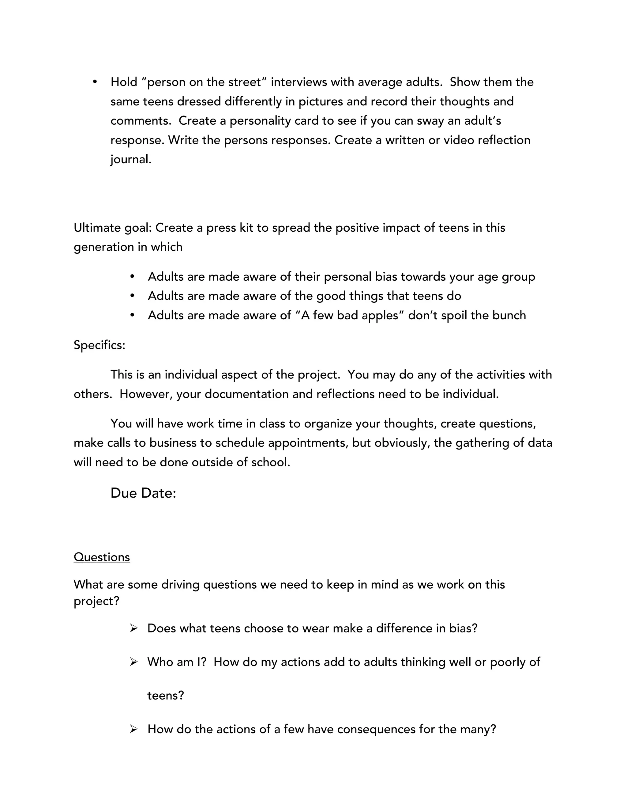 • Hold “person on the street” interviews with average adults. Show them the 
same teens dressed differently in pictures and record their thoughts and 
comments. Create a personality card to see if you can sway an adult’s 
response. Write the persons responses. Create a written or video reflection 
journal. 
Ultimate goal: Create a press kit to spread the positive impact of teens in this 
generation in which 
• Adults are made aware of their personal bias towards your age group 
• Adults are made aware of the good things that teens do 
• Adults are made aware of “A few bad apples” don’t spoil the bunch 
Specifics: 
This is an individual aspect of the project. You may do any of the activities with 
others. However, your documentation and reflections need to be individual. 
You will have work time in class to organize your thoughts, create questions, 
make calls to business to schedule appointments, but obviously, the gathering of data 
will need to be done outside of school. 
Due Date: 
Questions 
What are some driving questions we need to keep in mind as we work on this 
project? 
Ø Does what teens choose to wear make a difference in bias? 
Ø Who am I? How do my actions add to adults thinking well or poorly of 
teens? 
Ø How do the actions of a few have consequences for the many? 
 