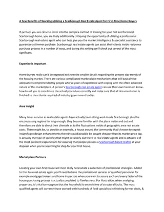 A Few Benefits of Working utilizing a Scarborough Real Estate Agent for First-Time Home Buyers


If perhaps you are close to enter into the complex method of looking for your first and foremost
Scarborough home, you are likely additionally critiquing the opportunity of utilizing a professional
Scarborough real estate agent who can help give you the market intelligence & specialist assistance to
guarantee a slimmer purchase. Scarborough real estate agents can assist their clients inside residence
purchase process in a number of ways, and during this writing we’ll check out several of the most
significant.


Expertise is Important


Home buyers really can't be expected to know the smaller details regarding the present-day trends of
the housing market. There are various complicated marketplace mechanisms that will basically be
adequately comprehended by people who've years of experience with coping with the often advanced
nature of this marketplace. A person's Scarborough real estate agent can use their own hands on know-
how to aid you to coordinate the actual procedure correctly and make sure that all documentation is
finished to the criteria required of industry government bodies.


Area Insight


Many times as soon as real estate agents have actually been doing work inside Scarborough plus the
encompassing regions for long enough, they become familiar with the place inside and out and
therefore are able to direct their clientele as to the fluctuations inside of geographic area real estate
costs. There might be, to provide an example, a house around the community that's known to expect
insignificant design enhancements thereby could possible be bought cheaper than its market price tag.
Is actually the type of specifics that might be widely out there to real estate agents and is actually 1 of
the most excellent explanations for assuring that people possess a Scarborough based realtor at your
disposal when you're searching to shop for your first house.


Marketplace Partners


Locating your own first house will most likely necessitate a collection of professional strategies. Added
to that to a real estate agent you’ll need to have the professional services of qualified personnel for
example mortgage brokers and home inspectors when you want to assure each and every factor of the
house purchasing process is actually completed to flawlessness. For illustration, when analyzing
properties, it’s vital to recognize that the household is entirely free of structural faults. The most
qualified agents will currently have worked with hundreds of field specialists in finishing former deals, &
 