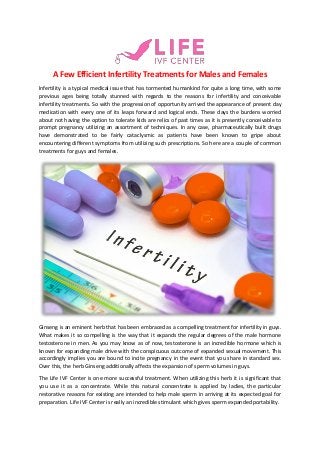 A Few Efficient Infertility Treatments for Males and Females
Infertility is a typical medical issue that has tormented humankind for quite a long time, with some
previous ages being totally stunned with regards to the reasons for infertility and conceivable
infertility treatments. So with the progression of opportunity arrived the appearance of present day
medication with every one of its leaps forward and logical ends. These days the burdens worried
about not having the option to tolerate kids are relics of past times as it is presently conceivable to
prompt pregnancy utilizing an assortment of techniques. In any case, pharmaceutically built drugs
have demonstrated to be fairly cataclysmic as patients have been known to gripe about
encountering different symptoms from utilizing such prescriptions. So here are a couple of common
treatments for guys and females.
Ginseng is an eminent herb that has been embraced as a compelling treatment for infertility in guys.
What makes it so compelling is the way that it expands the regular degrees of the male hormone
testosterone in men. As you may know as of now, testosterone is an incredible hormone which is
known for expanding male drive with the conspicuous outcome of expanded sexual movement. This
accordingly implies you are bound to incite pregnancy in the event that you share in standard sex.
Over this, the herb Ginseng additionally affects the expansion of sperm volumes in guys.
The Life IVF Center is one more successful treatment. When utilizing this herb it is significant that
you use it as a concentrate. While this natural concentrate is applied by ladies, the particular
restorative reasons for existing are intended to help male sperm in arriving at its expected goal for
preparation. Life IVF Center is really an incredible stimulant which gives sperm expanded portability.
 