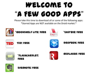 Welcome to “A Few Good Apps” Please take this time to download all or some of the following apps: *Starred Apps are NOT available on the Droid market.* *iBookshelfLite: free *EasyBib: free Dropbox: free TED: free RedLaser: free *Flashcardlet: free Evernote: free 