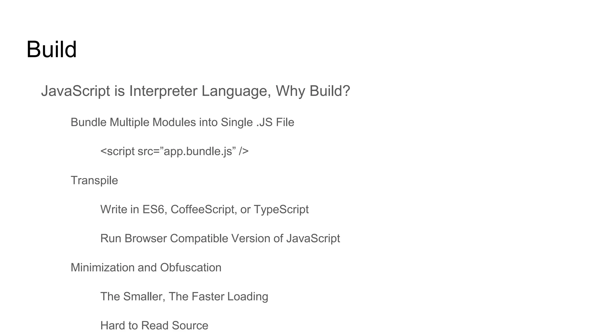 Build
JavaScript is Interpreter Language, Why Build?
Bundle Multiple Modules into Single .JS File
<script src=”app.bundle.js” />
Transpile
Write in ES6, CoffeeScript, or TypeScript
Run Browser Compatible Version of JavaScript
Minimization and Obfuscation
The Smaller, The Faster Loading
Hard to Read Source
 
