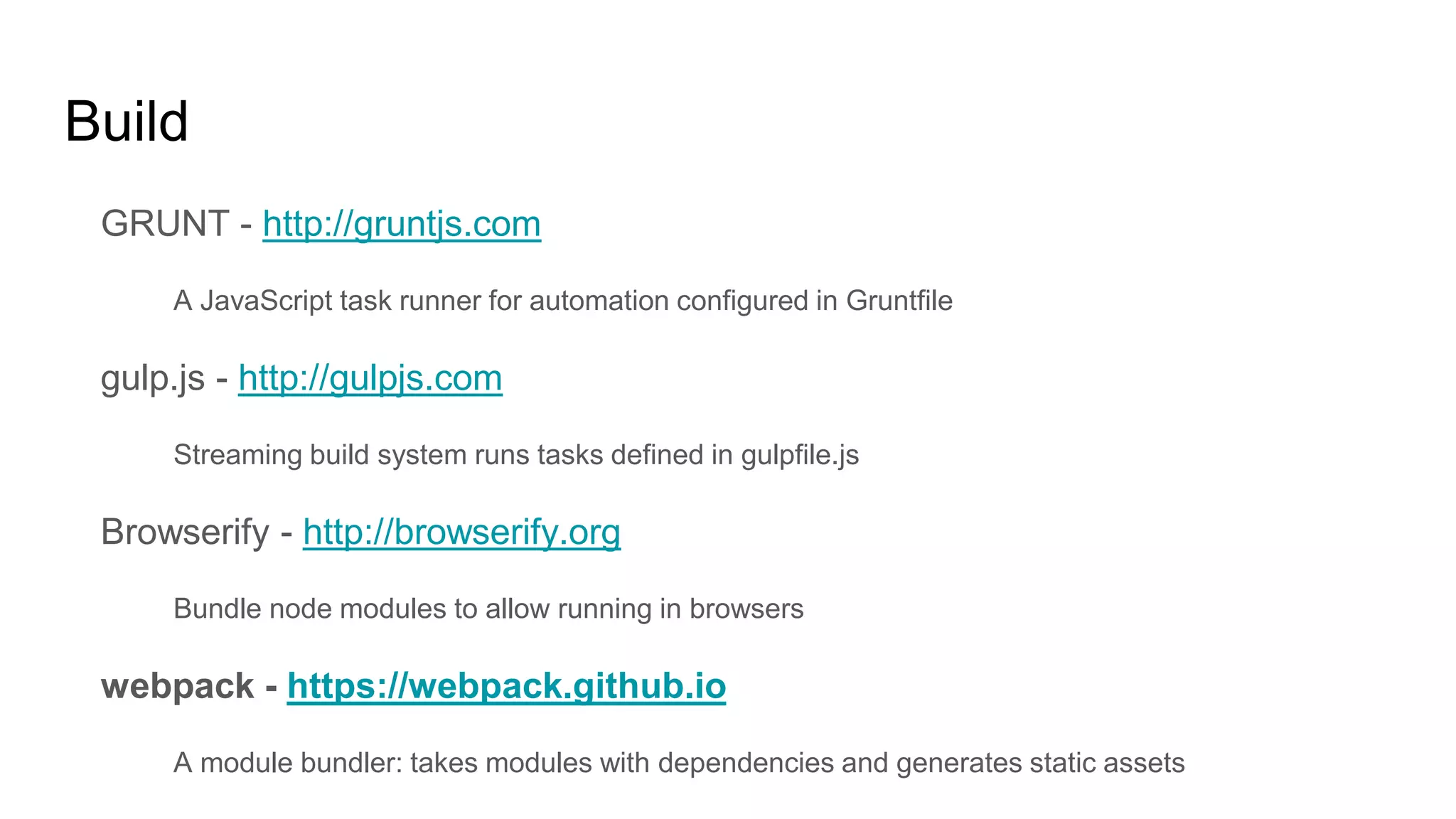 Build
GRUNT - http://gruntjs.com
A JavaScript task runner for automation configured in Gruntfile
gulp.js - http://gulpjs.com
Streaming build system runs tasks defined in gulpfile.js
Browserify - http://browserify.org
Bundle node modules to allow running in browsers
webpack - https://webpack.github.io
A module bundler: takes modules with dependencies and generates static assets
 