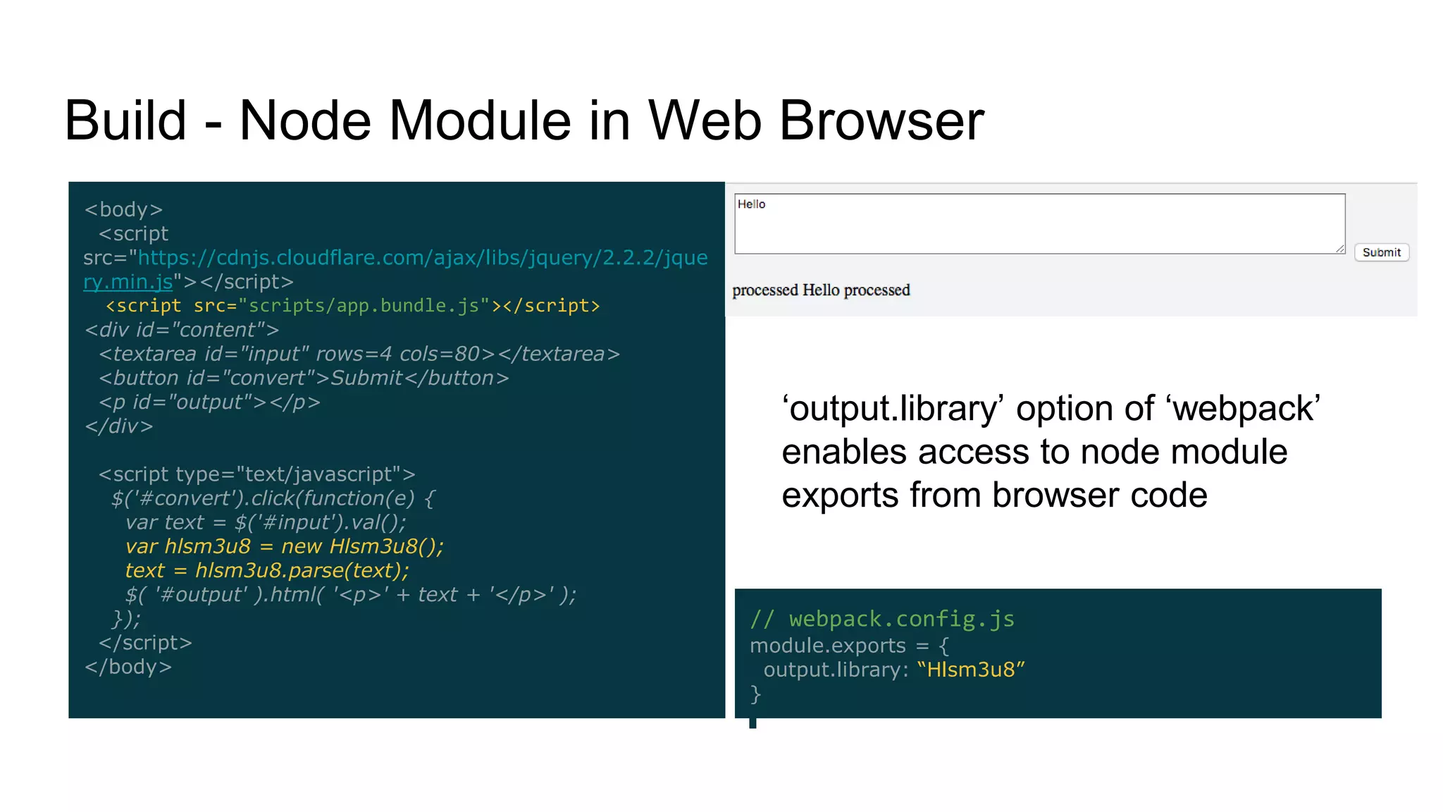 // webpack.config.js
module.exports = {
output.library: “Hlsm3u8”
}
Build - Node Module in Web Browser
<body>
<script
src="https://cdnjs.cloudflare.com/ajax/libs/jquery/2.2.2/jque
ry.min.js"></script>
<script src="scripts/app.bundle.js"></script>
<div id="content">
<textarea id="input" rows=4 cols=80></textarea>
<button id="convert">Submit</button>
<p id="output"></p>
</div>
<script type="text/javascript">
$('#convert').click(function(e) {
var text = $('#input').val();
var hlsm3u8 = new Hlsm3u8();
text = hlsm3u8.parse(text);
$( '#output' ).html( '<p>' + text + '</p>' );
});
</script>
</body>
‘output.library’ option of ‘webpack’
enables access to node module
exports from browser code
 