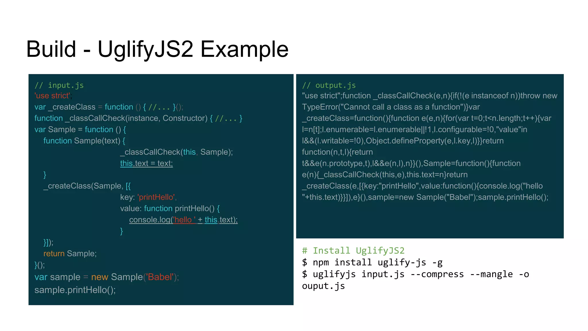 Build - UglifyJS2 Example
# Install UglifyJS2
$ npm install uglify-js -g
$ uglifyjs input.js --compress --mangle -o
ouput.js
// output.js
"use strict";function _classCallCheck(e,n){if(!(e instanceof n))throw new
TypeError("Cannot call a class as a function")}var
_createClass=function(){function e(e,n){for(var t=0;t<n.length;t++){var
l=n[t];l.enumerable=l.enumerable||!1,l.configurable=!0,"value"in
l&&(l.writable=!0),Object.defineProperty(e,l.key,l)}}return
function(n,t,l){return
t&&e(n.prototype,t),l&&e(n,l),n}}(),Sample=function(){function
e(n){_classCallCheck(this,e),this.text=n}return
_createClass(e,[{key:"printHello",value:function(){console.log("hello
"+this.text)}}]),e}(),sample=new Sample("Babel");sample.printHello();
// input.js
'use strict';
var _createClass = function () { //... }();
function _classCallCheck(instance, Constructor) { //... }
var Sample = function () {
function Sample(text) {
_classCallCheck(this, Sample);
this.text = text;
}
_createClass(Sample, [{
key: 'printHello',
value: function printHello() {
console.log('hello ' + this.text);
}
}]);
return Sample;
}();
var sample = new Sample('Babel');
sample.printHello();
 