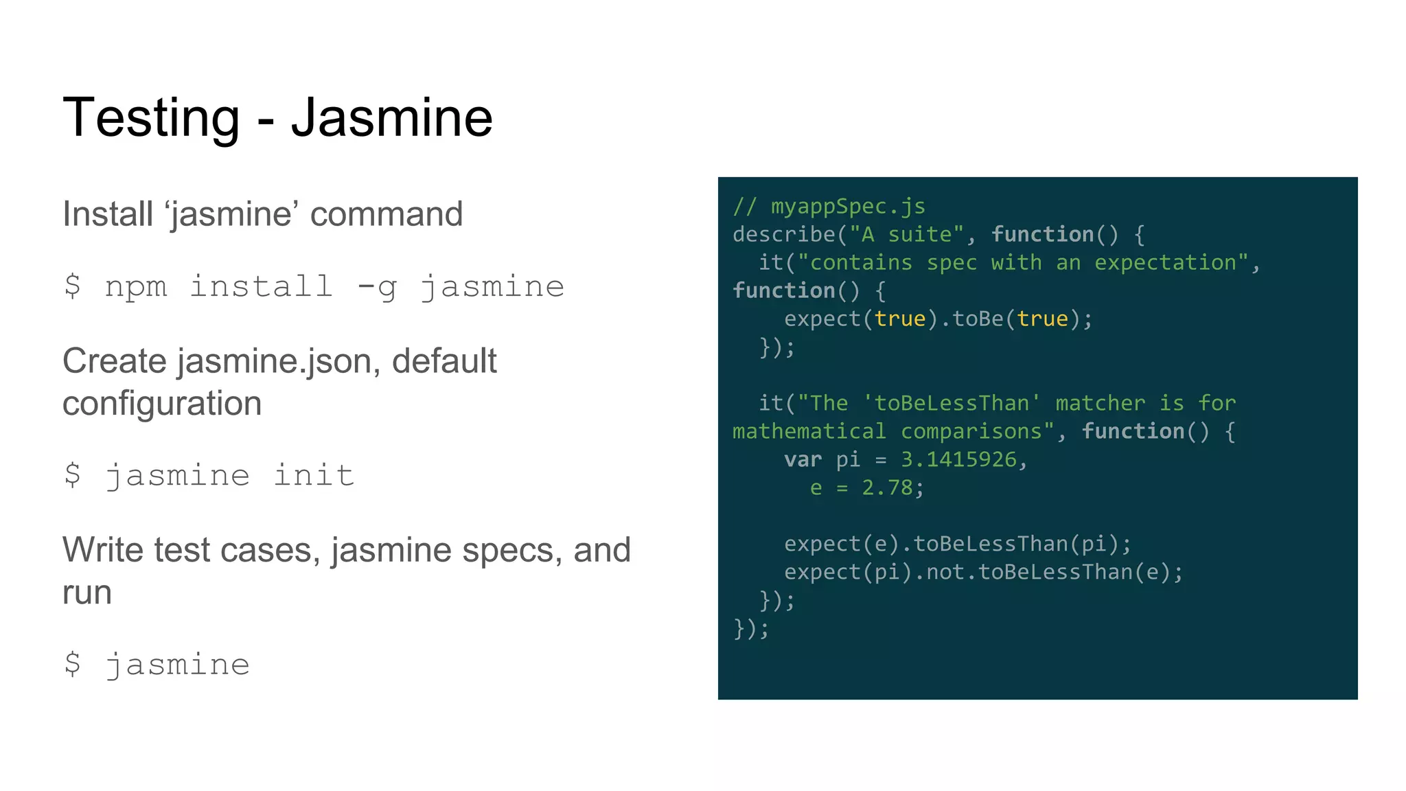 Testing - Jasmine
Install ‘jasmine’ command
$ npm install -g jasmine
Create jasmine.json, default
configuration
$ jasmine init
Write test cases, jasmine specs, and
run
$ jasmine
// myappSpec.js
describe("A suite", function() {
it("contains spec with an expectation",
function() {
expect(true).toBe(true);
});
it("The 'toBeLessThan' matcher is for
mathematical comparisons", function() {
var pi = 3.1415926,
e = 2.78;
expect(e).toBeLessThan(pi);
expect(pi).not.toBeLessThan(e);
});
});
 