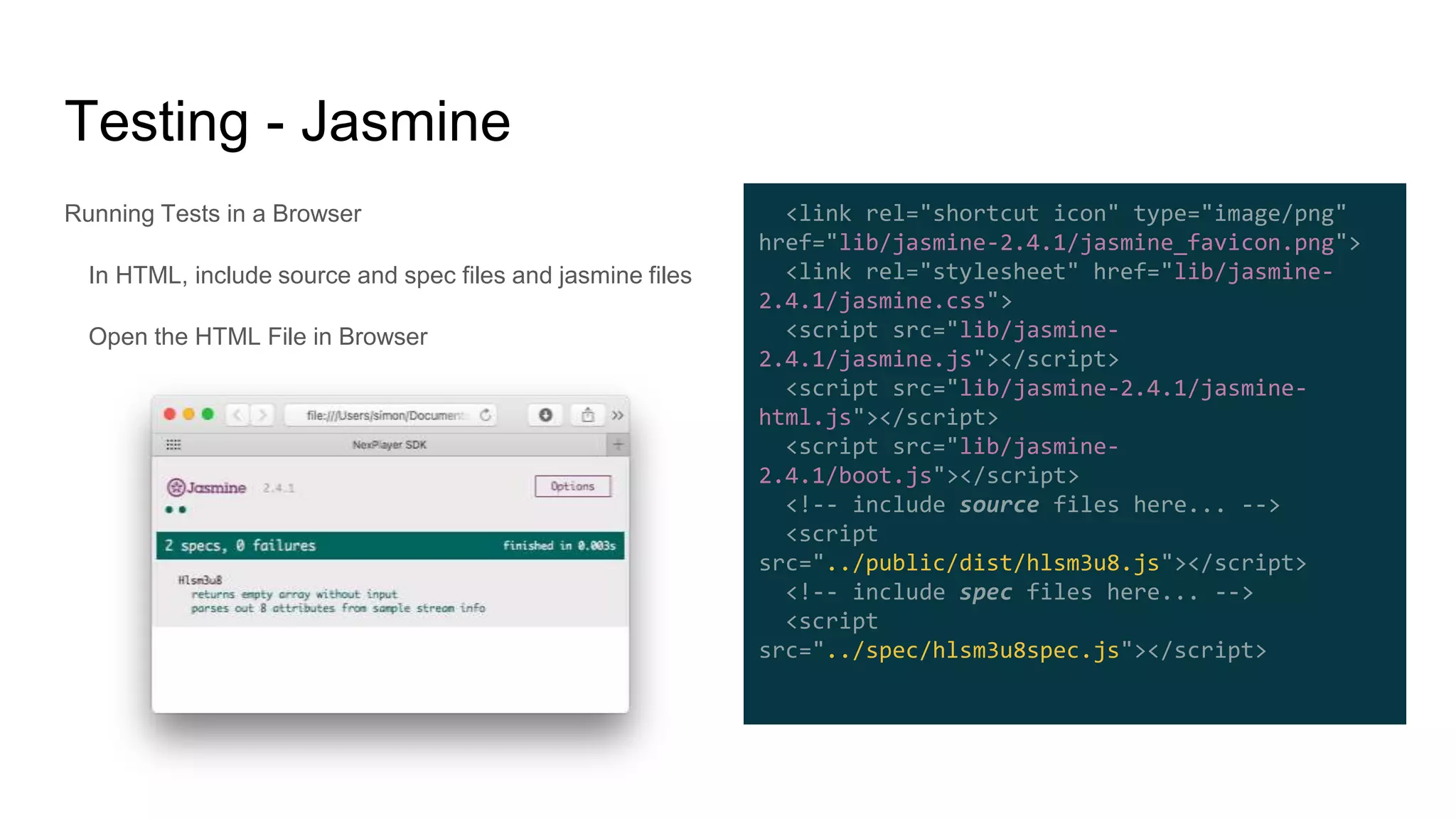 Running Tests in a Browser
In HTML, include source and spec files and jasmine files
Open the HTML File in Browser
Testing - Jasmine
<link rel="shortcut icon" type="image/png"
href="lib/jasmine-2.4.1/jasmine_favicon.png">
<link rel="stylesheet" href="lib/jasmine-
2.4.1/jasmine.css">
<script src="lib/jasmine-
2.4.1/jasmine.js"></script>
<script src="lib/jasmine-2.4.1/jasmine-
html.js"></script>
<script src="lib/jasmine-
2.4.1/boot.js"></script>
<!-- include source files here... -->
<script
src="../public/dist/hlsm3u8.js"></script>
<!-- include spec files here... -->
<script
src="../spec/hlsm3u8spec.js"></script>
 