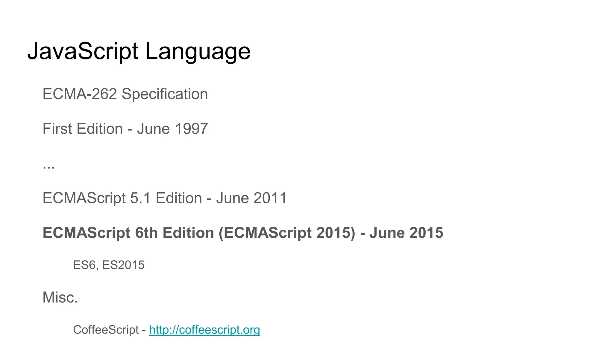 JavaScript Language
ECMA-262 Specification
First Edition - June 1997
...
ECMAScript 5.1 Edition - June 2011
ECMAScript 6th Edition (ECMAScript 2015) - June 2015
ES6, ES2015
Misc.
CoffeeScript - http://coffeescript.org
 