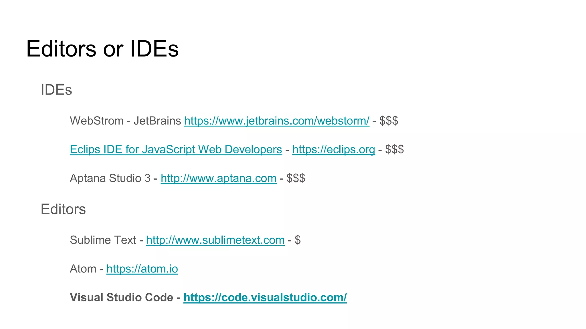 Editors or IDEs
IDEs
WebStrom - JetBrains https://www.jetbrains.com/webstorm/ - $$$
Eclips IDE for JavaScript Web Developers - https://eclips.org - $$$
Aptana Studio 3 - http://www.aptana.com - $$$
Editors
Sublime Text - http://www.sublimetext.com - $
Atom - https://atom.io
Visual Studio Code - https://code.visualstudio.com/
 
