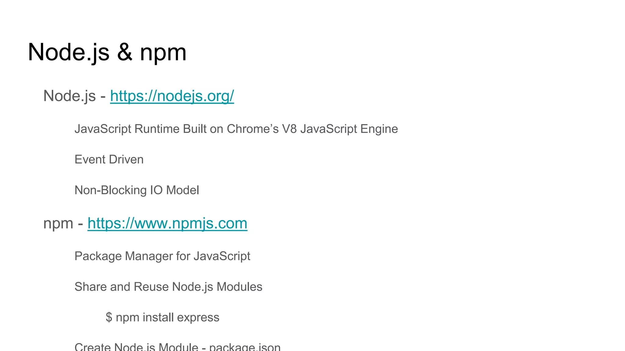 Node.js & npm
Node.js - https://nodejs.org/
JavaScript Runtime Built on Chrome’s V8 JavaScript Engine
Event Driven
Non-Blocking IO Model
npm - https://www.npmjs.com
Package Manager for JavaScript
Share and Reuse Node.js Modules
$ npm install express
 