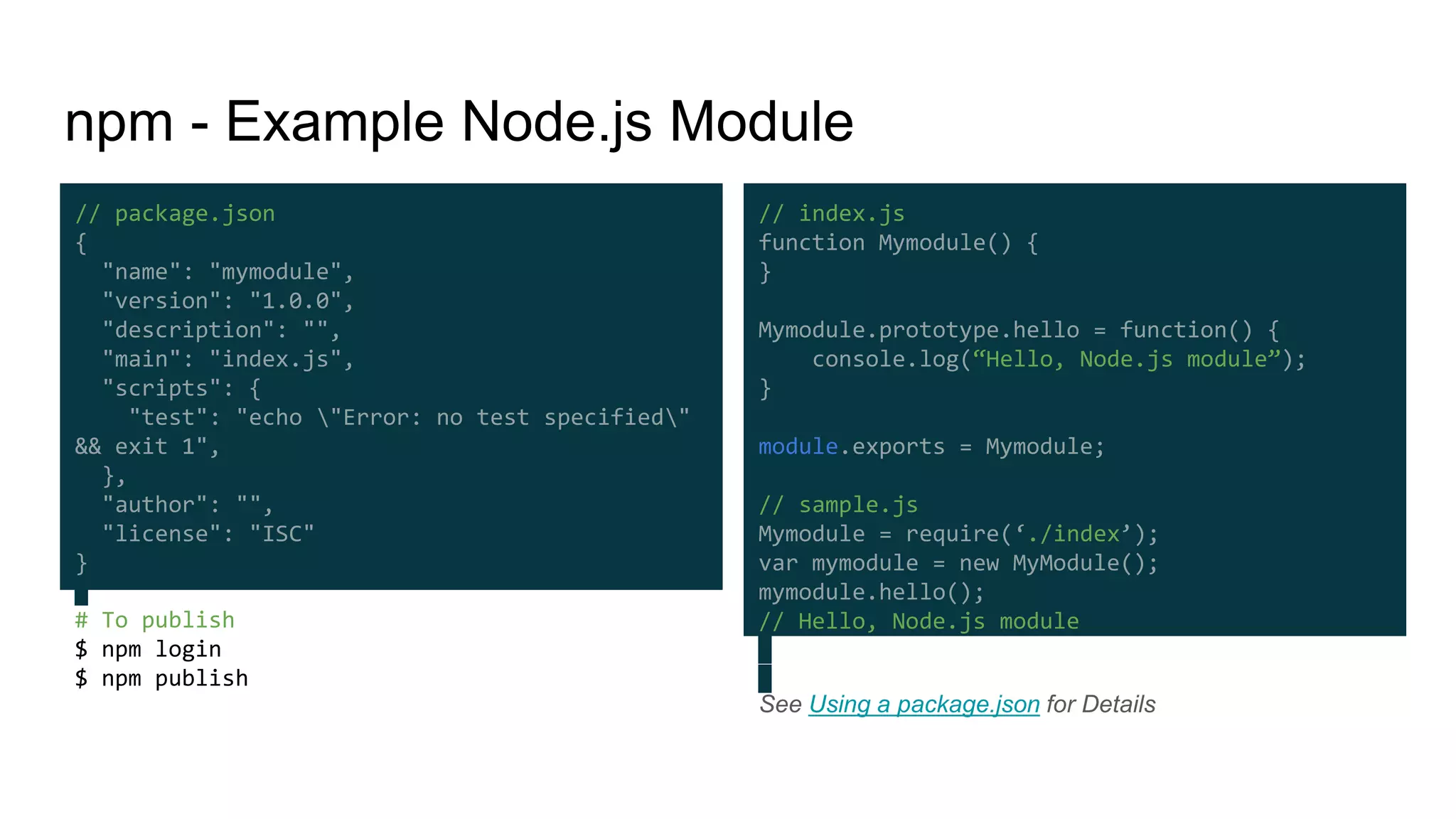 # To publish
$ npm login
$ npm publish
npm - Example Node.js Module
See Using a package.json for Details
// package.json
{
"name": "mymodule",
"version": "1.0.0",
"description": "",
"main": "index.js",
"scripts": {
"test": "echo "Error: no test specified"
&& exit 1",
},
"author": "",
"license": "ISC"
}
// index.js
function Mymodule() {
}
Mymodule.prototype.hello = function() {
console.log(“Hello, Node.js module”);
}
module.exports = Mymodule;
// sample.js
Mymodule = require(‘./index’);
var mymodule = new MyModule();
mymodule.hello();
// Hello, Node.js module
 