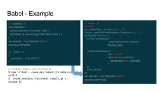 // output.js
'use strict';
var _createClass = function () { //... }();
function _classCallCheck(instance, Constructor) { //... }
var Sample = function () {
function Sample(text) {
_classCallCheck(this, Sample);
this.text = text;
}
_createClass(Sample, [{
key: 'printHello',
value: function printHello() {
console.log('hello ' + this.text);
}
}]);
return Sample;
}();
var sample = new Sample('Babel');
sample.printHello();
Babel - Example
// sample.js
class Sample {
constructor(text) { this.text = text; }
printHello() { console.log(`hello ${this.text}`); }
}
var sample = new Sample('Babel');
sample.printHello();
// .babelrc
{
presets: [“es2015”]
}
# Install babel and transpile
$ npm install --save-dev babel-cli babel-preset-
es2015
$ ./node_modules/.bin/babel sample.js >
output.js
 