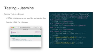 Running Tests in a Browser
In HTML, include source and spec files and jasmine files
Open the HTML File in Browser
Testing - Jasmine
<link rel="shortcut icon" type="image/png"
href="lib/jasmine-2.4.1/jasmine_favicon.png">
<link rel="stylesheet" href="lib/jasmine-
2.4.1/jasmine.css">
<script src="lib/jasmine-
2.4.1/jasmine.js"></script>
<script src="lib/jasmine-2.4.1/jasmine-
html.js"></script>
<script src="lib/jasmine-
2.4.1/boot.js"></script>
<!-- include source files here... -->
<script
src="../public/dist/hlsm3u8.js"></script>
<!-- include spec files here... -->
<script
src="../spec/hlsm3u8spec.js"></script>
 