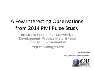 A Few Interesting Observations
from 2014 PMI Pulse Study
Impact of Continuous Knowledge
Development, Process Maturity and
Sponsor Involvement in
Project Management
Joe Hessmiller
Joe_Hessmiller@compaid.com
 