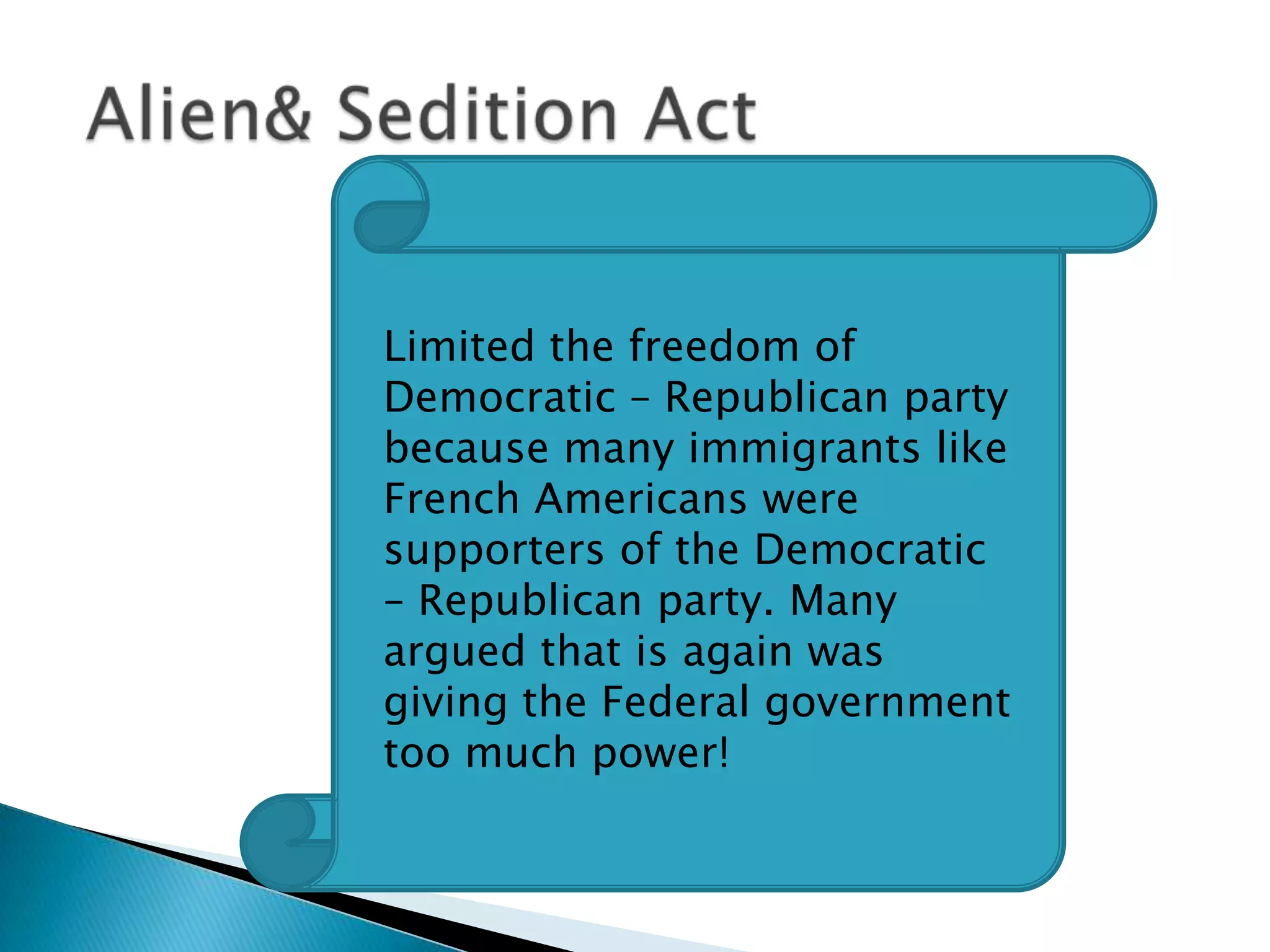 Alien& Sedition ActLimited the freedom of Democratic – Republican party because many immigrants like French Americans were supporters of the Democratic – Republican party. Many argued that is again was giving the Federal government too much power!