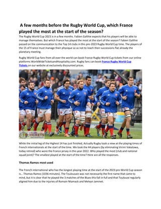 A few months before the Rugby World Cup, which France
played the most at the start of the season?
The Rugby World Cup 2023 is in a few months. Fabien Galthie expects that his players will be able to
manage themselves. But which France has played the most at the start of the season? Fabien Galthie
passed on the communication to the Top 14 clubs in this pre-2023 Rugby World Cup time. The players of
the 15 of France must manage their physique so as not to reach their successions flat already the
planetary meeting.
Rugby World Cup fans from all over the world can book France Rugby World Cup tickets from our online
platforms WorldWideTicketsandHospitality.com. Rugby fans can book France Rugby World Cup
Tickets on our website at exclusively discounted prices.
While the initial leg of the Highest 14 has just finished, Actually Rugby took a view at the playing times of
French internationals at the start of the time. We took the 44 players (by eliminating Virimi Vakatawa,
today retired) who wore the France jersey in this year 2022. Who played the most (club and national
squad joint)? The smallest played at the start of the time? Here are all the responses.
Thomas Ramos most used
The French international who has the longest playing time at the start of the 2023 pre-World Cup season
is… Thomas Ramos (1036 minutes). The Toulousain was not necessarily the first name that came to
mind, but it is clear that he played the 3 matches of the Blues this fall in full and that Toulouse regularly
aligned him due to the injuries of Romain Ntamack and Melvyn Jaminet.
 