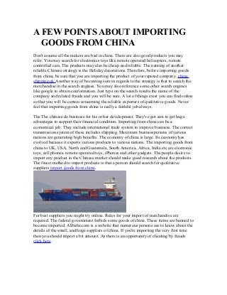 A FEW POINTS ABOUT IMPORTING
GOODS FROM CHINA
Don't assume all the makers are bad in china. There are also good products you may
refer. You may search for electronics toys like remote operated helicopters, remote
controlled cars. The products may also be cheap and reliable. The naming of another
reliable Chinese strategy is the Holiday decorations. Therefore, before importing goods
from china, be sure that you are importing the product of your reputed company. china
shipping uk Another way of becoming sure in regards to the strategy is that to search the
merchandise in the search engines. You may also reference some other search engines
like google to obtain conformation. Just type on the search results the name of the
company and related frauds and you will be sure. A lot of things exist you can find online
so that you will be certain concerning the reliable exporters of qualitative goods. Never
feel that importing goods from china is really a faithful job always.
The The chinese do business for his or her development. They've got aim to get huge
advantages to support their financial condition. Importing from china can be a
economical job. They include international trade system to improve business. The correct
transmission system of these includes shipping. Maximum businesspersons of various
nations are generating high benefits. The economy of china is large. Its economy has
evolved because it exports various products to various nations. The importing goods from
china to UK, USA, North and Guatemala, South America, Africa, India etc are electronic
toys, cell phones, remote operated toys, iPhones and other gadgets. The people desire to
import any product in the Chinese market should make good research about the products.
The finest method to import products is that a person should search for qualitative
suppliers import goods from china.
For best suppliers you might try online. Rules for your import of merchandise are
required. The federal government forbids some goods of china. These items are banned to
become imported. Alibaba.com is a website that numerous persons use to know about the
details of the small, and huge suppliers of china. If you're importing the very first time
then you should import a bit amount. As there is an opportunity of cheating by frauds
click here.
 