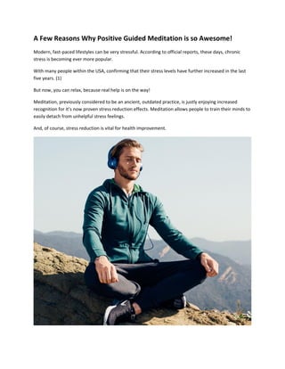 A Few Reasons Why Positive Guided Meditation is so Awesome!
Modern, fast-paced lifestyles can be very stressful. According to official reports, these days, chronic
stress is becoming ever more popular.
With many people within the USA, confirming that their stress levels have further increased in the last
five years. (1)
But now, you can relax, because real help is on the way!
Meditation, previously considered to be an ancient, outdated practice, is justly enjoying increased
recognition for it’s now proven stress reduction effects. Meditation allows people to train their minds to
easily detach from unhelpful stress feelings.
And, of course, stress reduction is vital for health improvement.
 