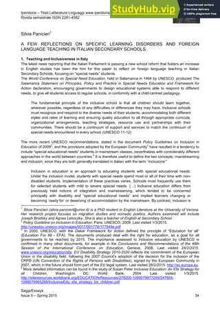 Iperstoria – Testi Letterature Linguaggi www.iperstoria.it
Rivista semestrale ISSN 2281-4582
Saggi/Essays
Issue 5 – Spring 2015 34
Silvia Panicieri1
A FEW REFLECTIONS ON SPECIFIC LEARNING DISORDERS AND FOREIGN
LANGUAGE TEACHING IN ITALIAN SECONDARY SCHOOLS
1. Teaching and Inclusiveness in Italy
The latest news reporting that the Italian Parliament is passing a new school reform that fosters an increase
in English studies has been the hint for this paper to reflect on foreign language teaching in Italian
Secondary Schools, focusing on “special needs” students.
The World Conference on Special Need Education, held in Salamanca in 1994 by UNESCO, produced The
Salamanca Statement on Principles, Policy and Practice in Special Needs Education and Framework for
Action declaration, encouraging governments to design educational systems able to respond to different
needs, to give all students access to regular schools, in conformity with a child-centred pedagogy.
The fundamental principle of the inclusive school is that all children should learn together,
wherever possible, regardless of any difficulties or differences they may have. Inclusive schools
must recognize and respond to the diverse needs of their students, accommodating both different
styles and rates of learning and ensuring quality education to all through appropriate curricula,
organizational arrangements, teaching strategies, resource use and partnerships with their
communities. There should be a continuum of support and services to match the continuum of
special needs encountered in every school. (UNESCO 11-12)
The more recent UNESCO recommendations, stated in the document Policy Guidelines on Inclusion in
Education of 2009
2
, and the provisions adopted by the European Community
3
have resulted in a tendency to
include “special educational needs” students in mainstream classes, nevertheless with considerably different
approaches in the world between countries.
4
It is therefore useful to define the two concepts, mainstreaming
and inclusion, since they are both generally translated in Italian with the term “inclusione:”
Inclusion in education is an approach to educating students with special educational needs.
Under the inclusion model, students with special needs spend most or all of their time with non-
disabled students. Implementation of these practices varies. Schools most frequently use them
for selected students with mild to severe special needs. (…) Inclusive education differs from
previously held notions of integration and mainstreaming, which tended to be concerned
principally with disability and “special educational needs” and implied learners changing or
becoming ‘ready for’ or deserving of accommodation by the mainstream. By contrast, inclusion is
1
Silvia Panicieri (silvia.panicieri@univr.it) is a PhD student in English Literature at the University of Verona.
Her research project focuses on migration studies and nomadic poetics. Authors examined will include
Joseph Brodsky and Agnes Lehoczky. She is also a teacher of English at Secondary School.
2
Policy Guideline on Inclusion in Education, Paris: UNESCO, 2009. Last visited 1/3/2015.
http://unesdoc.unesco.org/images/0017/001778/177849e.pdf
3
In 2000, UNESCO, with the Dakar Framework for Action defined the principle of “Education for all”
(Education For All - EFA). The documents produced deal with the right for education, as a goal for all
governments to be reached by 2015. The importance assessed to inclusive education by UNESCO is
confirmed in many other documents, for example in the Conclusions and Recommendations of the 48th
Session of the International Conference on Education, Geneve, 2008. Last visited 24/2/2015.
www.unesco.org/education/efa. EU Disability Strategy 2010-2020 reflects the commitment of the European
Union in the disability field, following the 2007 Council’s adoption of the decision for the inclusion of the
CRPD (UN Convention of the Rights of Persons with Disabilities), signed by the European Community in
2007, which in the future should form part of the EU legal system. Last visited 28/2/2015. http://ec.europa.eu.
4
More detailed information can be found in the study of Susan Peter Inclusive Education: An Efa Strategy for
all Children, Washington DC: World Bank, 2004. Last visited 1/3/2015.
http://siteresources.worldbank.org/EDUCATION/Resources/278200-1099079877269/547664-
1099079993288/InclusiveEdu_efa_strategy_for_children.pdf
 