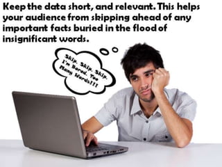 Keep the data short, and relevant. This helps
your audience from skipping ahead of any
important facts buried in the flood of
insignificant words.
 