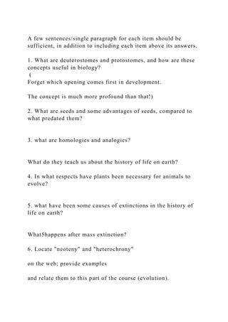 A few sentences/single paragraph for each item should be
sufficient, in addition to including each item above its answers.
1. What are deuterostomes and protostomes, and how are these
concepts useful in biology?
(
Forget which opening comes first in development.
The concept is much more profound than that!)
2. What are seeds and some advantages of seeds, compared to
what predated them?
3. what are homologies and analogies?
What do they teach us about the history of life on earth?
4. In what respects have plants been necessary for animals to
evolve?
5. what have been some causes of extinctions in the history of
life on earth?
What5happens after mass extinction?
6. Locate "neoteny" and "heterochrony"
on the web; provide examples
and relate them to this part of the course (evolution).
 
