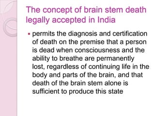 The concept of brain stem death
legally accepted in India
 permits the diagnosis and certification
of death on the premise that a person
is dead when consciousness and the
ability to breathe are permanently
lost, regardless of continuing life in the
body and parts of the brain, and that
death of the brain stem alone is
sufficient to produce this state
 