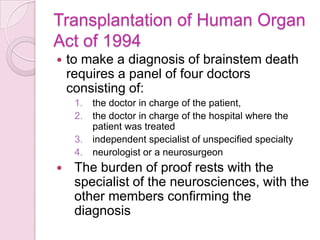 Transplantation of Human Organ
Act of 1994
 to make a diagnosis of brainstem death
requires a panel of four doctors
consisting of:
1. the doctor in charge of the patient,
2. the doctor in charge of the hospital where the
patient was treated
3. independent specialist of unspecified specialty
4. neurologist or a neurosurgeon
 The burden of proof rests with the
specialist of the neurosciences, with the
other members confirming the
diagnosis
 