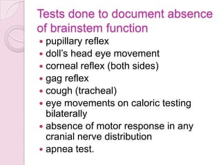 Tests done to document absence
of brainstem function
 pupillary reflex
 doll’s head eye movement
 corneal reflex (both sides)
 gag reflex
 cough (tracheal)
 eye movements on caloric testing
bilaterally
 absence of motor response in any
cranial nerve distribution
 apnea test.
 