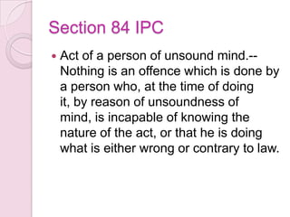 Section 84 IPC
 Act of a person of unsound mind.--
Nothing is an offence which is done by
a person who, at the time of doing
it, by reason of unsoundness of
mind, is incapable of knowing the
nature of the act, or that he is doing
what is either wrong or contrary to law.
 