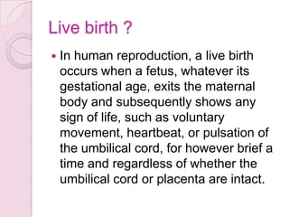 Live birth ?
 In human reproduction, a live birth
occurs when a fetus, whatever its
gestational age, exits the maternal
body and subsequently shows any
sign of life, such as voluntary
movement, heartbeat, or pulsation of
the umbilical cord, for however brief a
time and regardless of whether the
umbilical cord or placenta are intact.
 