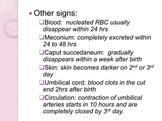  Other signs:
Blood: nucleated RBC usually
disappear within 24 hrs
Meconium: completely excreted within
24 to 48 hrs
Caput succedaneum: gradually
disappears within a week after birth
Skin: skin becomes darker on 2nd or 3rd
day
Umbilical cord: blood clots in the cut
end 2hrs after birth
Circulation: contraction of umbilical
arteries starts in 10 hours and are
completely closed by 3rd day.
 