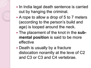  In India legal death sentence is carried
out by hanging the criminal.
 A rope to allow a drop of 5 to 7 meters
(according to the person’s build and
age) is looped around the neck.
 The placement of the knot in the sub-
mental position is said to be more
effective
 Death is usually by a fracture
dislocation noramlly at the leve of C2
and C3 or C3 and C4 vertebrae.
 