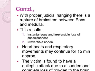 Contd.,
 With proper judicial hanging there is a
rupture of brainstem between Pons
and medulla.
 This results :
1. Instantaneous and irreversible loss of
consciousness
2. Irreversible apnea.
 Heart beats and respiratory
movements may continue for 15 min
approx.
 The victim is found to have a
epileptic attack due to a sudden and
 