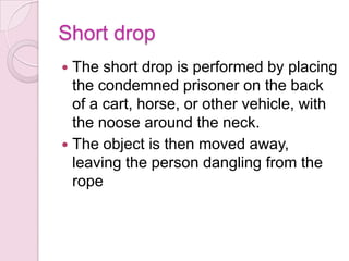 Short drop
 The short drop is performed by placing
the condemned prisoner on the back
of a cart, horse, or other vehicle, with
the noose around the neck.
 The object is then moved away,
leaving the person dangling from the
rope
 