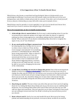 A Few Suggestions of How To Handle Mental Abuse
Mental abuse also known as emotional and psychological abuse is detrimental to your
psychological wellbeing. It can lower your self-esteem; make you feel like you’ve lost your
independence and ability to think and provide for yourself. Even after you’ve freed yourself
from an abusive relationship you may still suffer some post-traumatic stress.
Mental abuse may be sporadic or occur regularly, it is up to you to decide and choose how
much and if you want to continue tolerating this type of treatment.
Here a few suggestions on how to handle mental abuse:
1. Acknowledge there is mental abuse: the first step is understanding when it’s just the
occasional mean comment spoken out of anger and when the abuser is regularly
putting you down, being aggressive, controlling, making you feel vulnerable and
fearful. When someone is in an abusive relationship they often fail to recognize the
signs of one, out of “love-blindness”.
2. Be an emotionally intelligent communicator: Try to understand why this person may
be behaving this way. Do they do it to you or
to others close to them too? How do they
treat strangers and animals? Is it something
personal or something that has inherently
gone wrong inside them? Often an abuser is
so because they’re insecure. If you can
understand what they are insecure about
and can find a way to communicate with
them without triggering abusive reactions,
as long as you are being yourself, you may
be able to succeed in changing the direction
of the relationship
3. Accept there is nothing you can do to change this person: One of the most important
things to realise in an abusive relationship is that there is not much you can do to
change the other person. While you can express your concerns to this person this does
not mean you should waste all your energy trying to turn them into a better person;
that is not your job. You should be taking care of your inner self instead. Change
yourself first. Inevitably, doing this will allow you to find strength to change your
situation.
4. Stop being an enabler: The more times you allow this person to hurt you by forgiving
them for it or taking the blame they falsely put on you, the more you are enabling their
behaviour. You are letting them believe that even if they treat you this way you will
still love them and need them. This isn’t good for you or them. Set limits for how much
you are willing to tolerate and don’t be afraid to stand up for yourself when you feel
you should.
5. Know when to end it: Each of us can only handle SO much. We want to be loving,
patient and understanding of our partners, we want to know we did all we could so
 