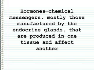 Hormones—chemical messengers, mostly those manufactured by the endocrine glands, that are produced in one tissue and affect another