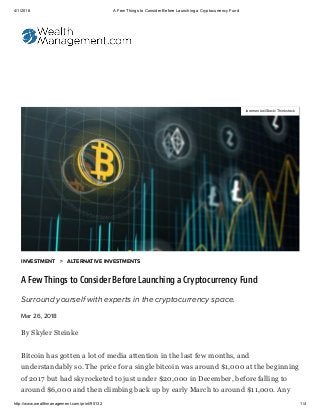 4/1/2018 A Few Things to Consider Before Launching a Cryptocurrency Fund
http://www.wealthmanagement.com/print/95132 1/4
By Skyler Steinke
Bitcoin has gotten a lot of media attention in the last few months, and
understandably so. The price for a single bitcoin was around $1,000 at the beginning
of 2017 but had skyrocketed to just under $20,000 in December, before falling to
around $6,000 and then climbing back up by early March to around $11,000. Any
Iaremenko/iStock/Thinkstock
INVESTMENT > ALTERNATIVE INVESTMENTS
A Few Things to Consider Before Launching a Cryptocurrency Fund
Surround yourself with experts in the cryptocurrency space.
Mar 26, 2018
 