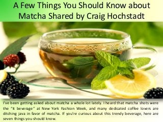 A Few Things You Should Know about
Matcha Shared by Craig Hochstadt
I’ve been getting asked about matcha a whole lot lately. I heard that matcha shots were
the “it beverage” at New York Fashion Week, and many dedicated coffee lovers are
ditching java in favor of matcha. If you’re curious about this trendy beverage, here are
seven things you should know.
 