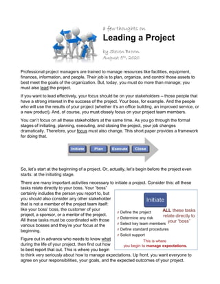 a few thoughts on
Leading a Project
by Steven Brown
August 5th, 2020
Professional project managers are trained to manage resources like facilities, equipment,
finances, information, and people. Their job is to plan, organize, and control those assets to
best meet the goals of the organization. But, today, you must do more than manage; you
must also lead the project.
If you want to lead effectively, your focus should be on your stakeholders – those people that
have a strong interest in the success of the project. Your boss, for example. And the people
who will use the results of your project (whether it’s an office building, an improved service, or
a new product). And, of course, you must closely focus on your project team members.
You can’t focus on all these stakeholders at the same time. As you go through the formal
stages of initiating, planning, executing, and closing the project, your job changes
dramatically. Therefore, your focus must also change. This short paper provides a framework
for doing that.
So, let’s start at the beginning of a project. Or, actually, let’s begin before the project even
starts: at the initiating stage.
There are many important activities necessary to initiate a project. Consider this: all these
tasks relate directly to your boss. Your “boss”
certainly includes the person you report to, but
you should also consider any other stakeholder
that is not a member of the project team itself:
like your boss’ boss, the customer of your
project, a sponsor, or a mentor of the project.
All these tasks must be coordinated with those
various bosses and they’re your focus at the
beginning.
Figure out in advance who needs to know what
during the life of your project, then find out how
to best report that out. This is where you begin
to think very seriously about how to manage expectations. Up front, you want everyone to
agree on your responsibilities, your goals, and the expected outcomes of your project.
 