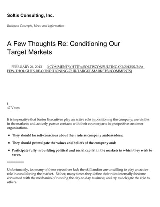 Soltis Consulting, Inc.
Business Concepts, Ideas, and Information
A Few Thoughts Re: Conditioning Our
Target Markets
FEBRUARY 24, 2013  3 COMMENTS (HTTP://SOLTISCONSULTING.CO/2013/02/24/A‑
FEW‑THOUGHTS‑RE‑CONDITIONING‑OUR‑TARGET‑MARKETS/#COMMENTS)
 
 
 
 
 
 
i
47 Votes
It is imperative that Senior Executives play an active role in positioning the company; are visible
in the markets; and actively pursue contacts with their counterparts in prospective customer
organizations.
They should be self‑conscious about their role as company ambassadors;
They should promulgate the values and beliefs of the company and;
Participate fully in building political and social capital in the markets in which they wish to
serve.
==========
Unfortunately, too many of these executives lack the skill and/or are unwilling to play an active
role in conditioning the market.  Rather, many times they define their roles internally; become
consumed with the mechanics of running the day‑to‑day business; and try to delegate the role to
others.
For many executives, as they climb higher in the organization, the more public their role becomes
 