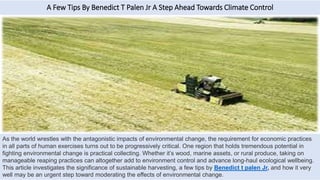 A Few Tips By Benedict T Palen Jr A Step Ahead Towards Climate Control
As the world wrestles with the antagonistic impacts of environmental change, the requirement for economic practices
in all parts of human exercises turns out to be progressively critical. One region that holds tremendous potential in
fighting environmental change is practical collecting. Whether it’s wood, marine assets, or rural produce, taking on
manageable reaping practices can altogether add to environment control and advance long-haul ecological wellbeing.
This article investigates the significance of sustainable harvesting, a few tips by Benedict t palen Jr, and how it very
well may be an urgent step toward moderating the effects of environmental change.
 