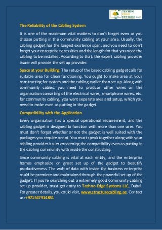 The Reliability of the Cabling System
It is one of the maximum vital matters to don't forget even as you
choose putting in the community cabling at your area. Usually, the
cabling gadget has the longest existence span, and you need to don't
forget your enterprise necessities and the length for that you need the
cabling to be installed. According to that, the expert cabling provider
issuer will provide the set up provider.
Space at your Building: The setup of the based cabling gadget calls for
suitable area for clean functioning. You ought to make area at your
constructing for system and the cabling earlier than set up. Along with
community cables, you need to produce other wires on the
organisation consisting of the electrical wires, smartphone wires, etc.
for community cabling, you want separate area and setup, which you
need to make even as putting in the gadget.
Compatibility with the Application
Every organisation has a special operational requirement, and the
cabling gadget is designed to function with more than one uses. You
must don't forget whether or not the gadget is well suited with the
packages you require or not. You must speak together along with your
cabling provider issuer concerning the compatibility even as putting in
the cabling community with inside the constructing.
Since community cabling is vital at each entity, and the enterprise
homes emphasize on great set up of the gadget to beautify
productiveness. The waft of data with inside the business enterprise
could be premiere and maintained through the powerful set up of the
gadget. If you're searching out a extremely good community cabling
set up provider, must get entry to Techno Edge Systems LLC, Dubai.
For greater details, you could visit, www.structurecabling.ae. Contact
us: +971547914851
 