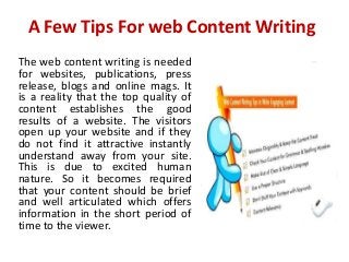 A Few Tips For web Content Writing
The web content writing is needed
for websites, publications, press
release, blogs and online mags. It
is a reality that the top quality of
content establishes the good
results of a website. The visitors
open up your website and if they
do not find it attractive instantly
understand away from your site.
This is due to excited human
nature. So it becomes required
that your content should be brief
and well articulated which offers
information in the short period of
time to the viewer.
 