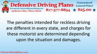 The penalties intended for reckless driving
are different in every state, and charges for
these motorist are determined depending
upon the situation and damages.
 