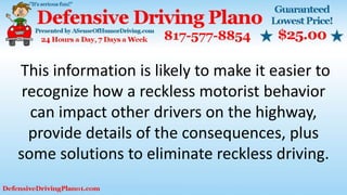 This information is likely to make it easier to
recognize how a reckless motorist behavior
can impact other drivers on the highway,
provide details of the consequences, plus
some solutions to eliminate reckless driving.
 