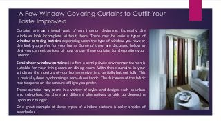 A Few Window Covering Curtains to Outfit Your
Taste Improved
Curtains are an integral part of our interior designing. Especially the
windows look incomplete without them. There may be various types of
window covering curtains depending upon the type of window you have or
the look you prefer for your home. Some of them are discussed below so
that you can get an idea of how to use these curtains for decorating your
interior:
Semi-sheer window curtains: it offers a semi-private environment which is
suitable for your living room or dining room. With these curtains in your
windows, the interiors of your home receive light partially but not fully. This
is basically done by choosing a semi-sheer fabric. The thickness of the fabric
must depend on the amount of light you prefer.
These curtains may come in a variety of styles and designs such as urban
and sub-urban. So, there are different alternatives to pick up depending
upon your budget.
One great example of these types of window curtains is roller shades of
pearl color.
 