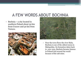 A FEW WORDS ABOUT BOCHNIA
• Bochnia – a city located in
southern Poland about 50 km
from Cracow and 30 km from
Tarnow.
• Near the town flows the river Raba.
Bochnia is one of the oldest towns in
Małopolska. Its formation dates back
to year 1253. Bochnia became famous
in Poland and around the world
because of the salt mine.
 